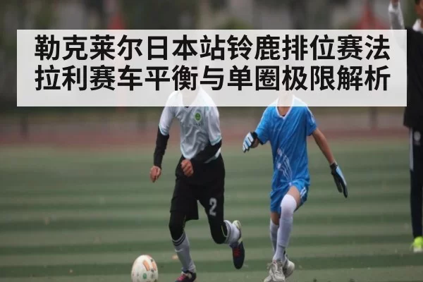 勒克莱尔日本站铃鹿排位赛法拉利赛车平衡与单圈极限解析 | leisu