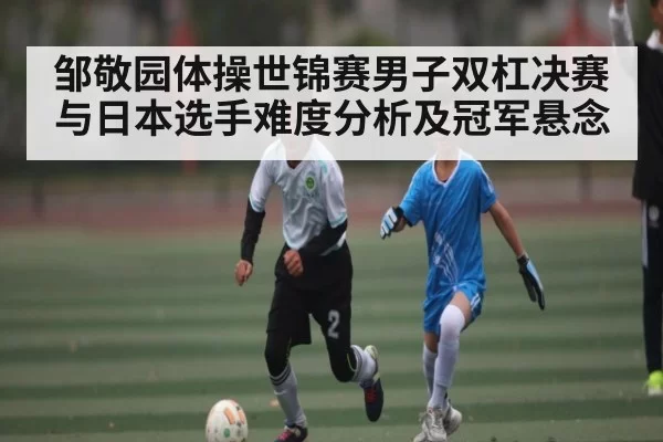 邹敬园体操世锦赛男子双杠决赛与日本选手难度分析及冠军悬念 | leisu